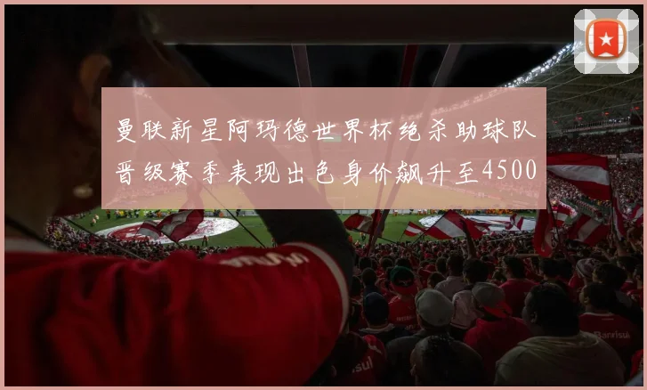 曼联新星阿玛德世界杯绝杀助球队晋级赛季表现出色身价飙升至4500万欧