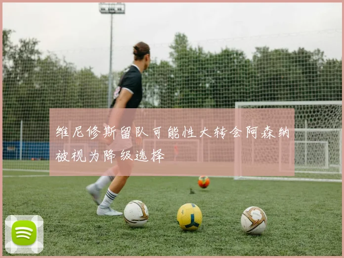 维尼修斯留队可能性大转会阿森纳被视为降级选择