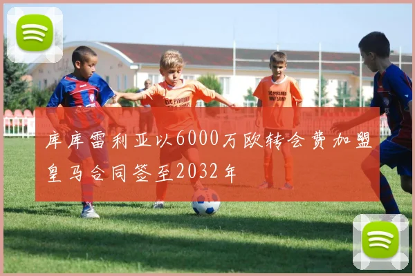 库库雷利亚以6000万欧转会费加盟皇马合同签至2032年