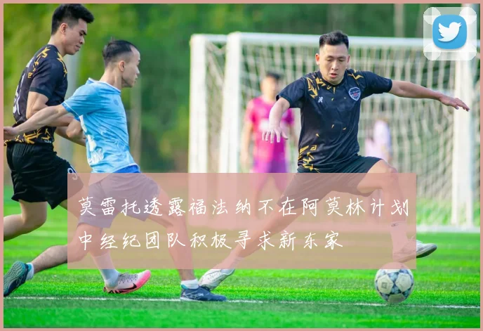 莫雷托透露福法纳不在阿莫林计划中经纪团队积极寻求新东家