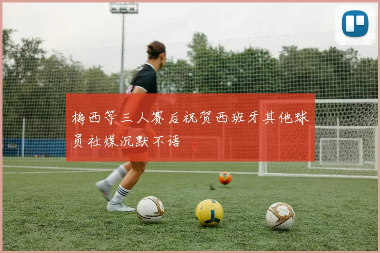 梅西等三人赛后祝贺西班牙其他球员社媒沉默不语
