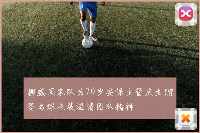 挪威国家队为70岁安保主管庆生赠签名球衣展温情团队精神