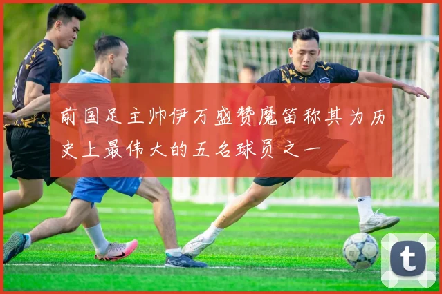 前国足主帅伊万盛赞魔笛称其为历史上最伟大的五名球员之一