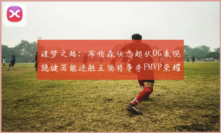 追梦之路:布伦森状态起伏OG表现稳健若能连胜五场将争夺FMVP荣耀