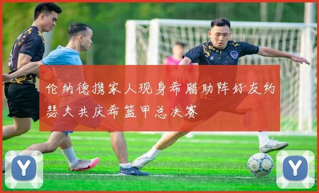 伦纳德携家人现身希腊助阵好友约瑟夫共庆希篮甲总决赛