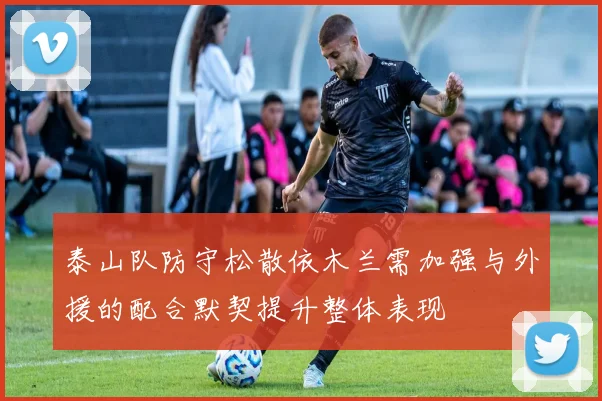 泰山队防守松散依木兰需加强与外援的配合默契提升整体表现