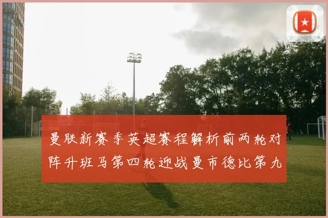 曼联新赛季英超赛程解析前两轮对阵升班马第四轮迎战曼市德比第九轮挑战蓝军