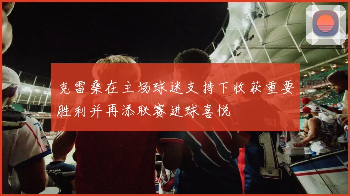 克雷桑在主场球迷支持下收获重要胜利并再添联赛进球喜悦
