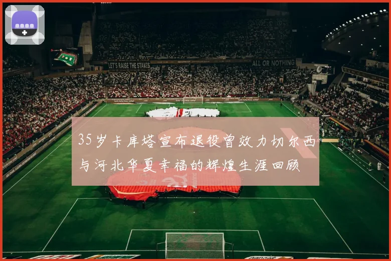 35岁卡库塔宣布退役曾效力切尔西与河北华夏幸福的辉煌生涯回顾