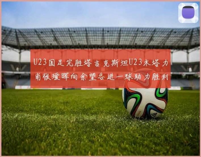 U23国足完胜塔吉克斯坦U23木塔力甫张瑷晖向余望各进一球助力胜利