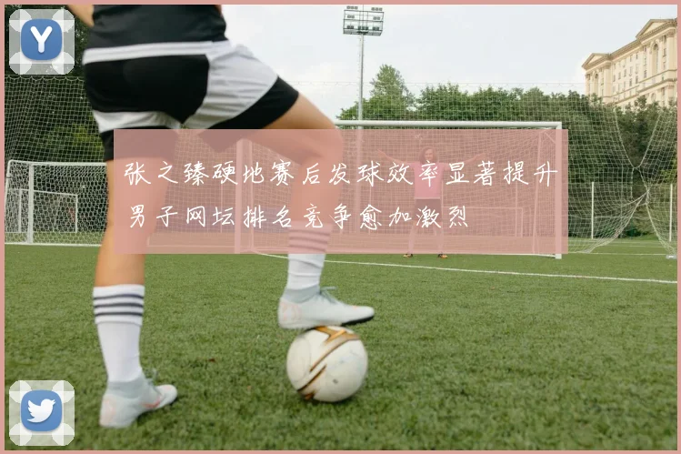 张之臻硬地赛后发球效率显著提升男子网坛排名竞争愈加激烈