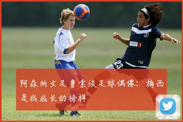 阿森纳女足鲁索谈足球偶像：梅西是我成长的榜样
