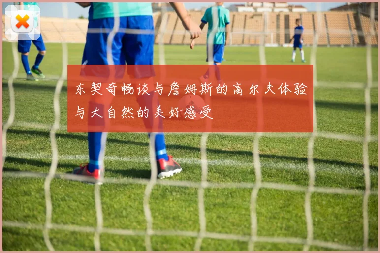 东契奇畅谈与詹姆斯的高尔夫体验与大自然的美好感受