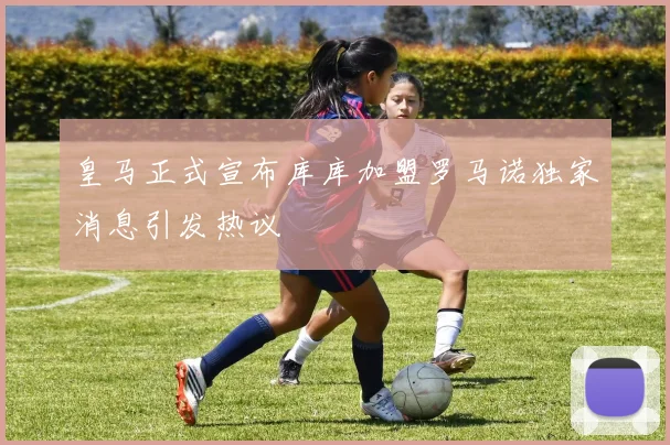 皇马正式宣布库库加盟罗马诺独家消息引发热议