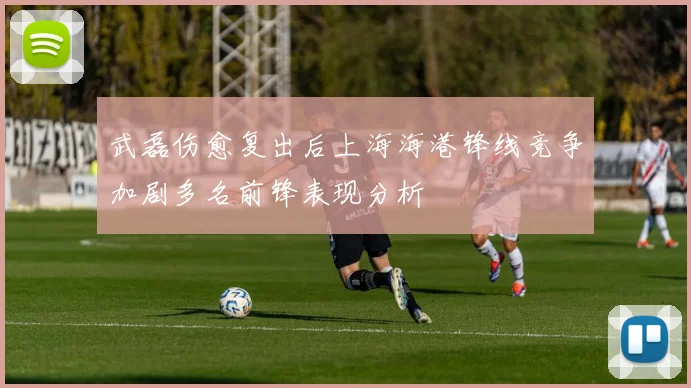 武磊伤愈复出后上海海港锋线竞争加剧多名前锋表现分析